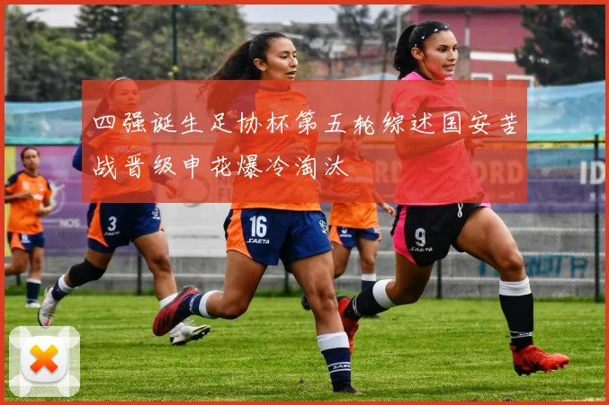 四强诞生足协杯第五轮综述国安苦战晋级申花爆冷淘汰