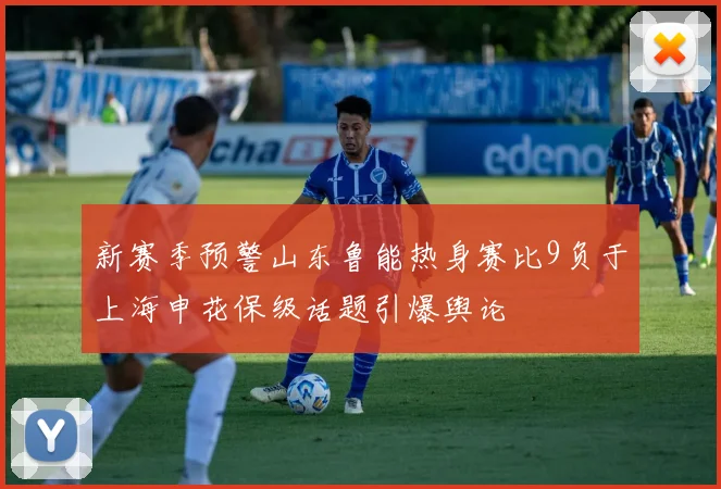新赛季预警山东鲁能热身赛比9负于上海申花保级话题引爆舆论