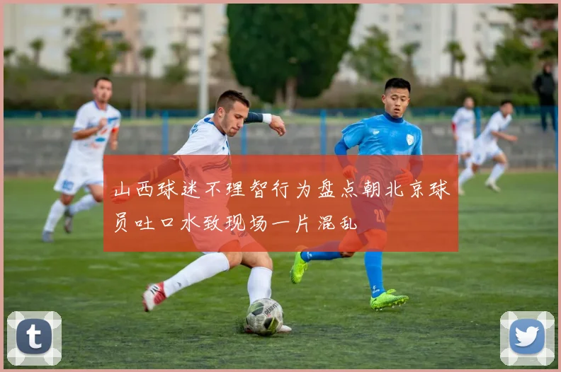 山西球迷不理智行为盘点朝北京球员吐口水致现场一片混乱
