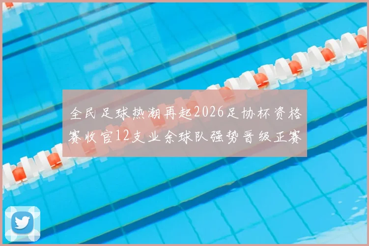 全民足球热潮再起2026足协杯资格赛收官12支业余球队强势晋级正赛