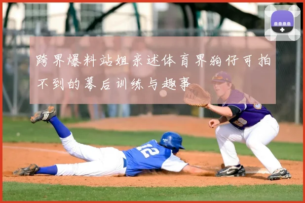 跨界爆料站姐亲述体育界狗仔可拍不到的幕后训练与趣事