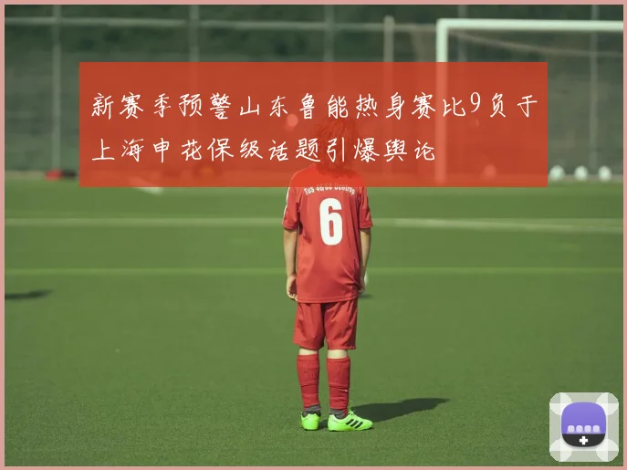 新赛季预警山东鲁能热身赛比9负于上海申花保级话题引爆舆论