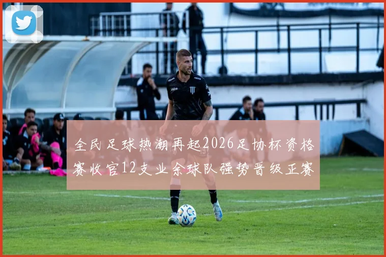 全民足球热潮再起2026足协杯资格赛收官12支业余球队强势晋级正赛