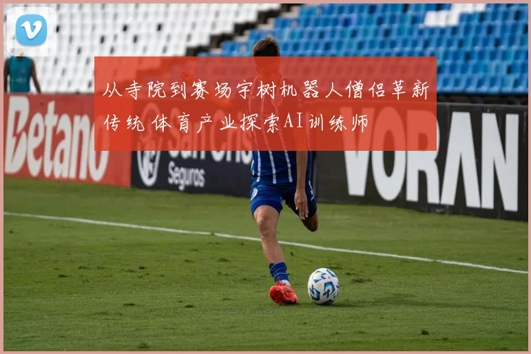 从寺院到赛场宇树机器人僧侣革新传统 体育产业探索AI训练师