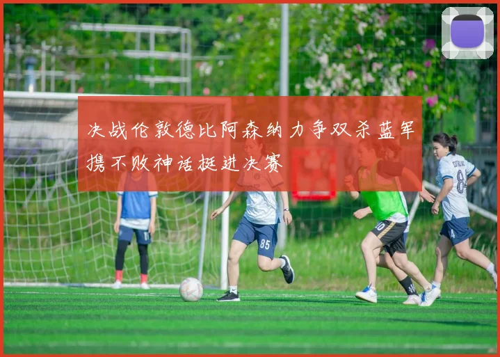 决战伦敦德比阿森纳力争双杀蓝军携不败神话挺进决赛