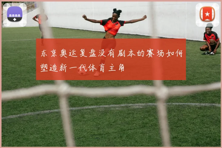 东京奥运复盘没有剧本的赛场如何塑造新一代体育主角