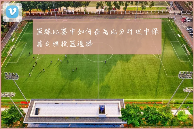 篮球比赛中如何在高比分对攻中保持合理投篮选择