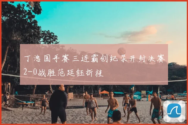 丁浩国手赛三连霸创纪录开封决赛2-0战胜范廷钰折桂