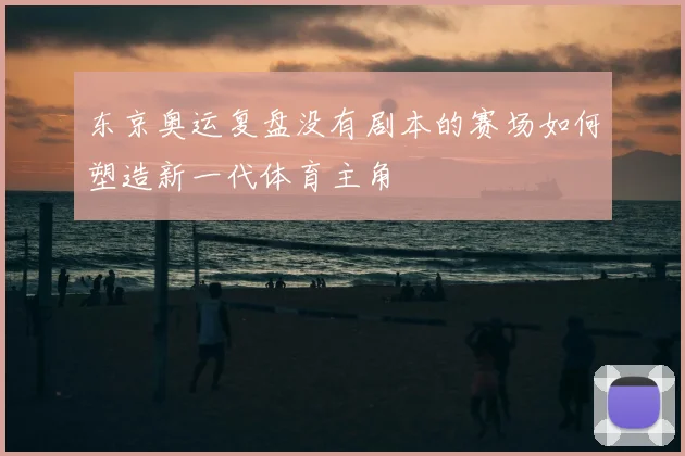 东京奥运复盘没有剧本的赛场如何塑造新一代体育主角